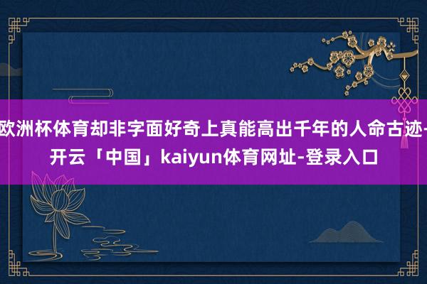 欧洲杯体育却非字面好奇上真能高出千年的人命古迹-开云「中国」kaiyun体育网址-登录入口