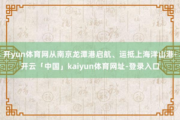 开yun体育网从南京龙潭港启航、运抵上海洋山港-开云「中国」kaiyun体育网址-登录入口