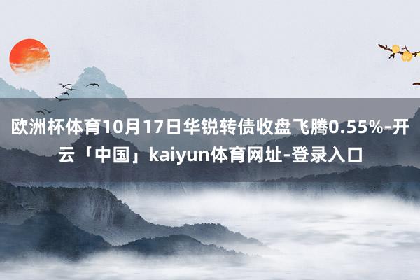 欧洲杯体育10月17日华锐转债收盘飞腾0.55%-开云「中国」kaiyun体育网址-登录入口