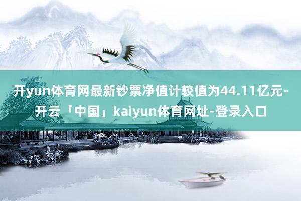 开yun体育网最新钞票净值计较值为44.11亿元-开云「中国」kaiyun体育网址-登录入口