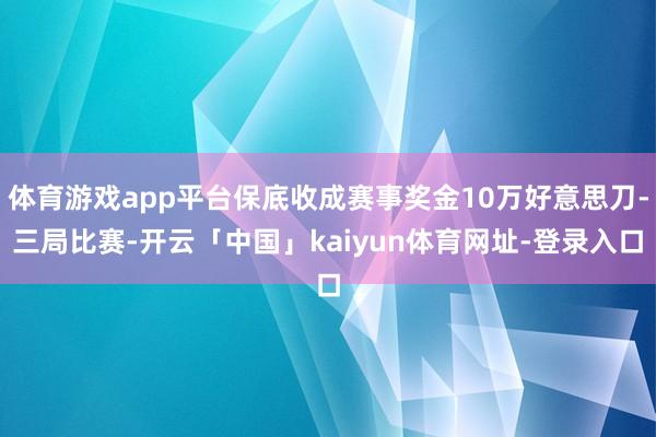 体育游戏app平台保底收成赛事奖金10万好意思刀-三局比赛-开云「中国」kaiyun体育网址-登录入口