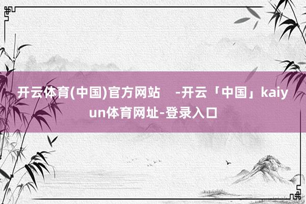 开云体育(中国)官方网站    -开云「中国」kaiyun体育网址-登录入口